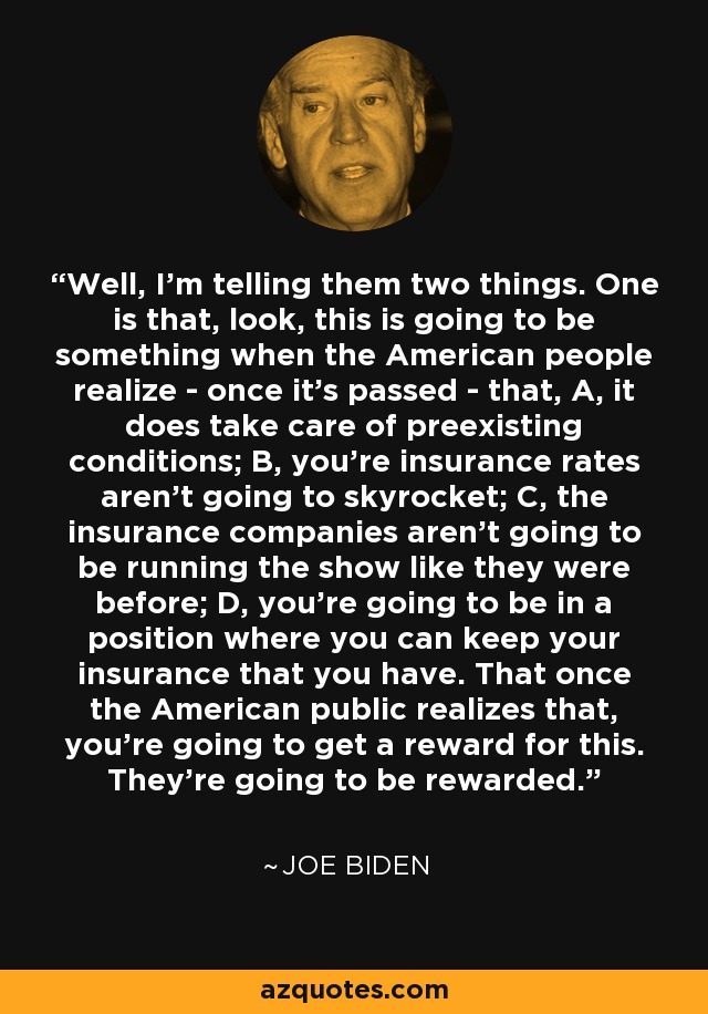 Well, I'm telling them two things. One is that, look, this is going to be something when the American people realize - once it's passed - that, A, it does take care of preexisting conditions; B, you're insurance rates aren't going to skyrocket; C, the insurance companies aren't going to be running the show like they were before; D, you're going to be in a position where you can keep your insurance that you have. That once the American public realizes that, you're going to get a reward for this. They're going to be rewarded. - Joe Biden