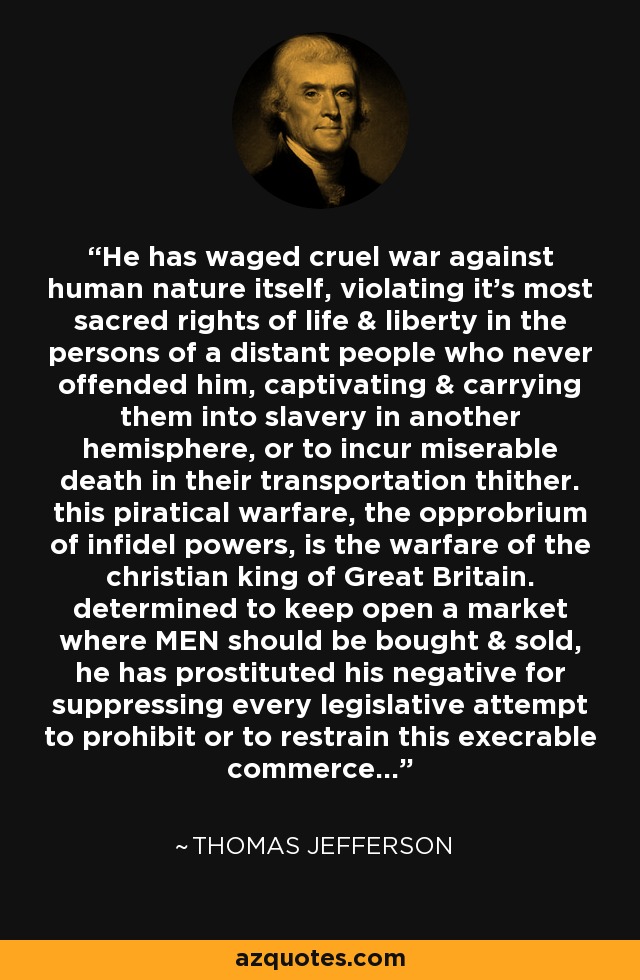 He has waged cruel war against human nature itself, violating it’s most sacred rights of life & liberty in the persons of a distant people who never offended him, captivating & carrying them into slavery in another hemisphere, or to incur miserable death in their transportation thither. this piratical warfare, the opprobrium of infidel powers, is the warfare of the christian king of Great Britain. determined to keep open a market where MEN should be bought & sold, he has prostituted his negative for suppressing every legislative attempt to prohibit or to restrain this execrable commerce... - Thomas Jefferson