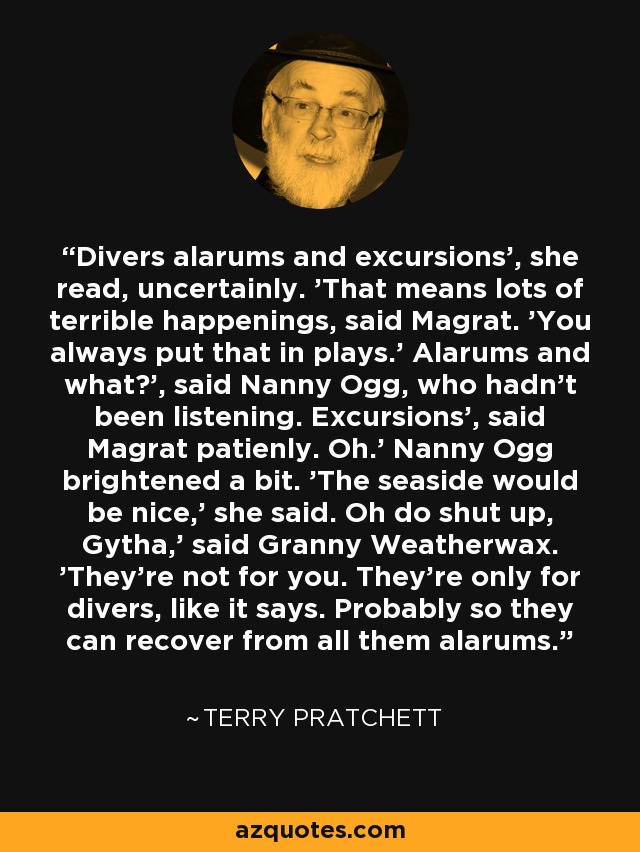 Divers alarums and excursions', she read, uncertainly. 'That means lots of terrible happenings, said Magrat. 'You always put that in plays.' Alarums and what?', said Nanny Ogg, who hadn't been listening. Excursions', said Magrat patienly. Oh.' Nanny Ogg brightened a bit. 'The seaside would be nice,' she said. Oh do shut up, Gytha,' said Granny Weatherwax. 'They're not for you. They're only for divers, like it says. Probably so they can recover from all them alarums. - Terry Pratchett