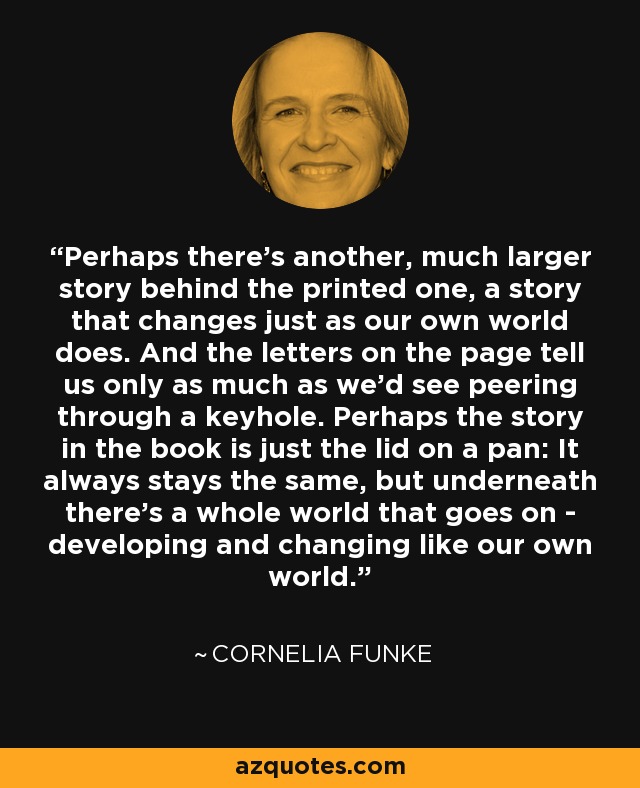 Perhaps there's another, much larger story behind the printed one, a story that changes just as our own world does. And the letters on the page tell us only as much as we'd see peering through a keyhole. Perhaps the story in the book is just the lid on a pan: It always stays the same, but underneath there's a whole world that goes on - developing and changing like our own world. - Cornelia Funke