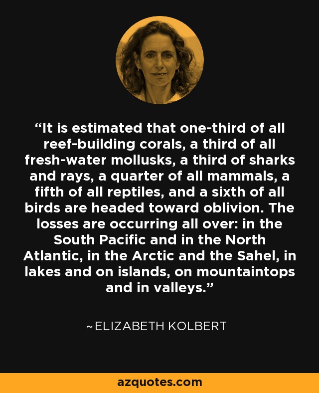 It is estimated that one-third of all reef-building corals, a third of all fresh-water mollusks, a third of sharks and rays, a quarter of all mammals, a fifth of all reptiles, and a sixth of all birds are headed toward oblivion. The losses are occurring all over: in the South Pacific and in the North Atlantic, in the Arctic and the Sahel, in lakes and on islands, on mountaintops and in valleys. - Elizabeth Kolbert