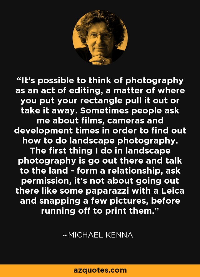 It's possible to think of photography as an act of editing, a matter of where you put your rectangle pull it out or take it away. Sometimes people ask me about films, cameras and development times in order to find out how to do landscape photography. The first thing I do in landscape photography is go out there and talk to the land - form a relationship, ask permission, it's not about going out there like some paparazzi with a Leica and snapping a few pictures, before running off to print them. - Michael Kenna