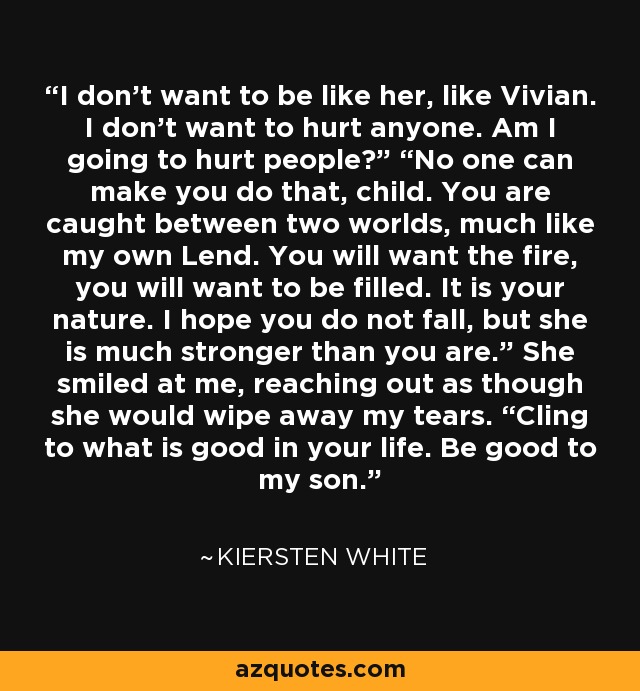 I don’t want to be like her, like Vivian. I don’t want to hurt anyone. Am I going to hurt people?” “No one can make you do that, child. You are caught between two worlds, much like my own Lend. You will want the fire, you will want to be filled. It is your nature. I hope you do not fall, but she is much stronger than you are.” She smiled at me, reaching out as though she would wipe away my tears. “Cling to what is good in your life. Be good to my son. - Kiersten White