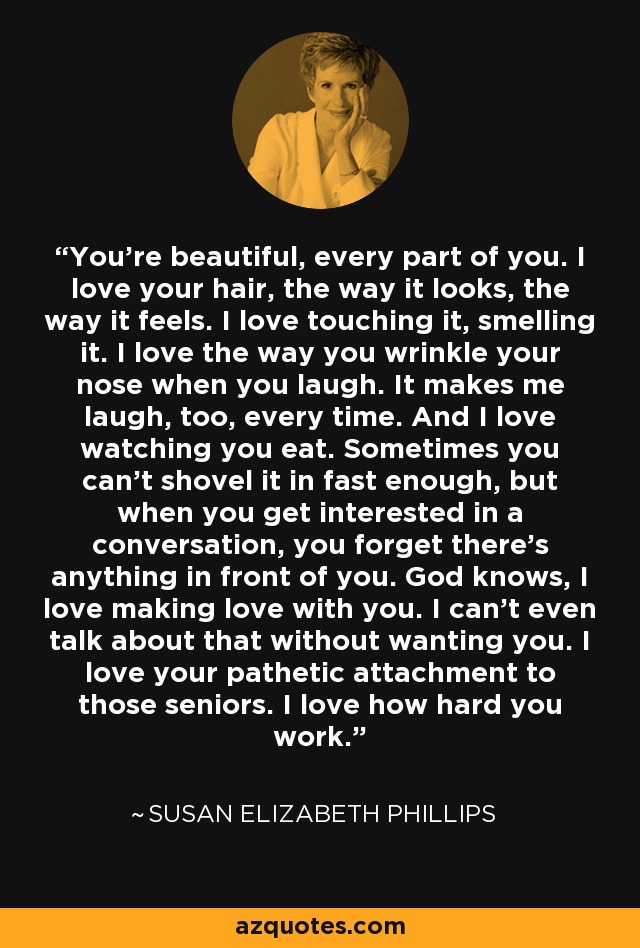 You're beautiful, every part of you. I love your hair, the way it looks, the way it feels. I love touching it, smelling it. I love the way you wrinkle your nose when you laugh. It makes me laugh, too, every time. And I love watching you eat. Sometimes you can't shovel it in fast enough, but when you get interested in a conversation, you forget there's anything in front of you. God knows, I love making love with you. I can't even talk about that without wanting you. I love your pathetic attachment to those seniors. I love how hard you work. - Susan Elizabeth Phillips