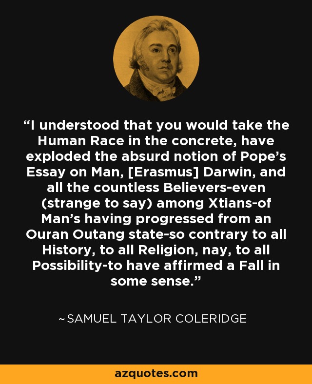 I understood that you would take the Human Race in the concrete, have exploded the absurd notion of Pope's Essay on Man, [Erasmus] Darwin, and all the countless Believers-even (strange to say) among Xtians-of Man's having progressed from an Ouran Outang state-so contrary to all History, to all Religion, nay, to all Possibility-to have affirmed a Fall in some sense. - Samuel Taylor Coleridge