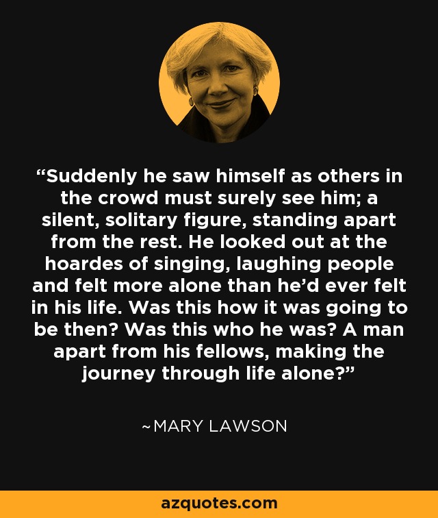 Suddenly he saw himself as others in the crowd must surely see him; a silent, solitary figure, standing apart from the rest. He looked out at the hoardes of singing, laughing people and felt more alone than he'd ever felt in his life. Was this how it was going to be then? Was this who he was? A man apart from his fellows, making the journey through life alone? - Mary Lawson