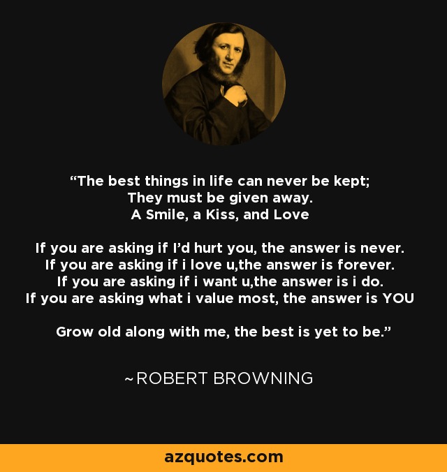 The best things in life can never be kept; They must be given away. A Smile, a Kiss, and Love If you are asking if I'd hurt you, the answer is never. If you are asking if i love u,the answer is forever. If you are asking if i want u,the answer is i do. If you are asking what i value most, the answer is YOU Grow old along with me, the best is yet to be. - Robert Browning