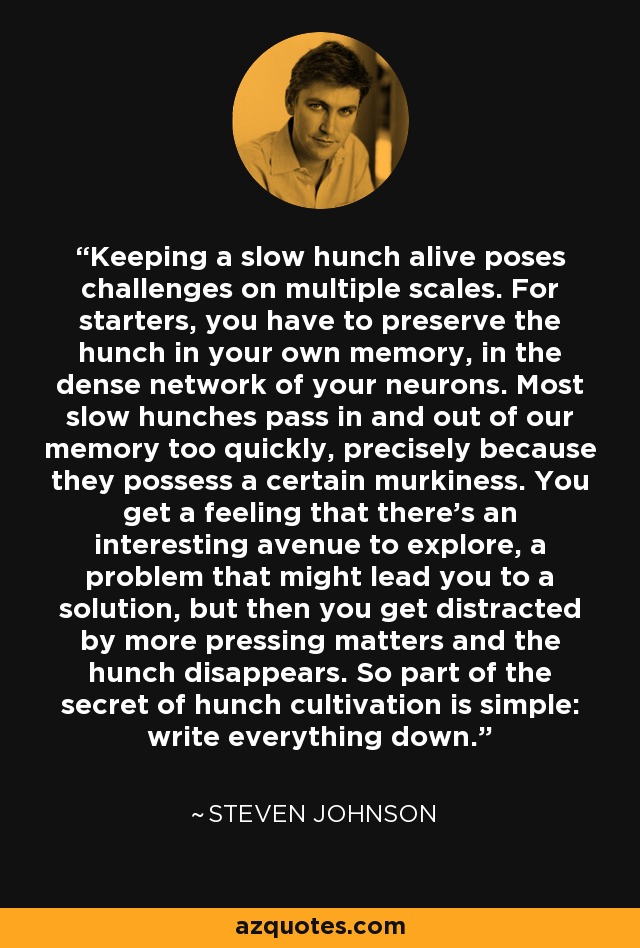 Keeping a slow hunch alive poses challenges on multiple scales. For starters, you have to preserve the hunch in your own memory, in the dense network of your neurons. Most slow hunches pass in and out of our memory too quickly, precisely because they possess a certain murkiness. You get a feeling that there's an interesting avenue to explore, a problem that might lead you to a solution, but then you get distracted by more pressing matters and the hunch disappears. So part of the secret of hunch cultivation is simple: write everything down. - Steven Johnson