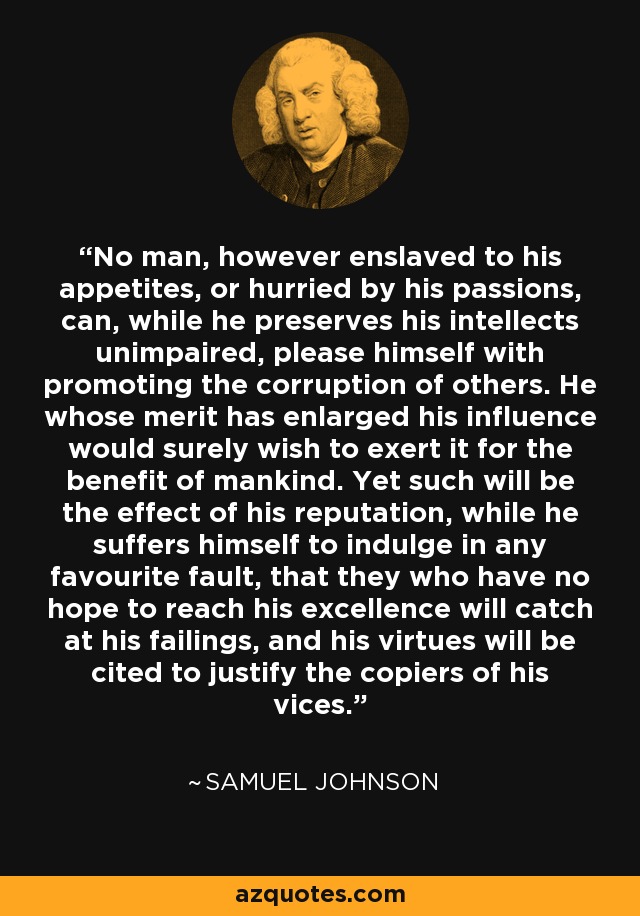 Ningún hombre, por muy esclavo que sea de sus apetitos o apresurado por sus pasiones, puede, mientras conserve intacto su intelecto, complacerse en promover la corrupción de los demás. Aquel cuyo mérito ha ampliado su influencia, seguramente desearía ejercerla en beneficio de la humanidad. Sin embargo, tal será el efecto de su reputación, mientras se permita a sí mismo entregarse a cualquier falta favorita, que aquellos que no tienen esperanza de alcanzar su excelencia se fijarán en sus defectos, y sus virtudes serán citadas para justificar a los copiadores de sus vicios. - Samuel Johnson