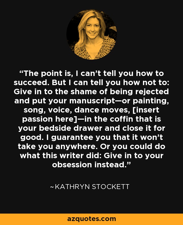 The point is, I can’t tell you how to succeed. But I can tell you how not to: Give in to the shame of being rejected and put your manuscript—or painting, song, voice, dance moves, [insert passion here]—in the coffin that is your bedside drawer and close it for good. I guarantee you that it won’t take you anywhere. Or you could do what this writer did: Give in to your obsession instead. - Kathryn Stockett