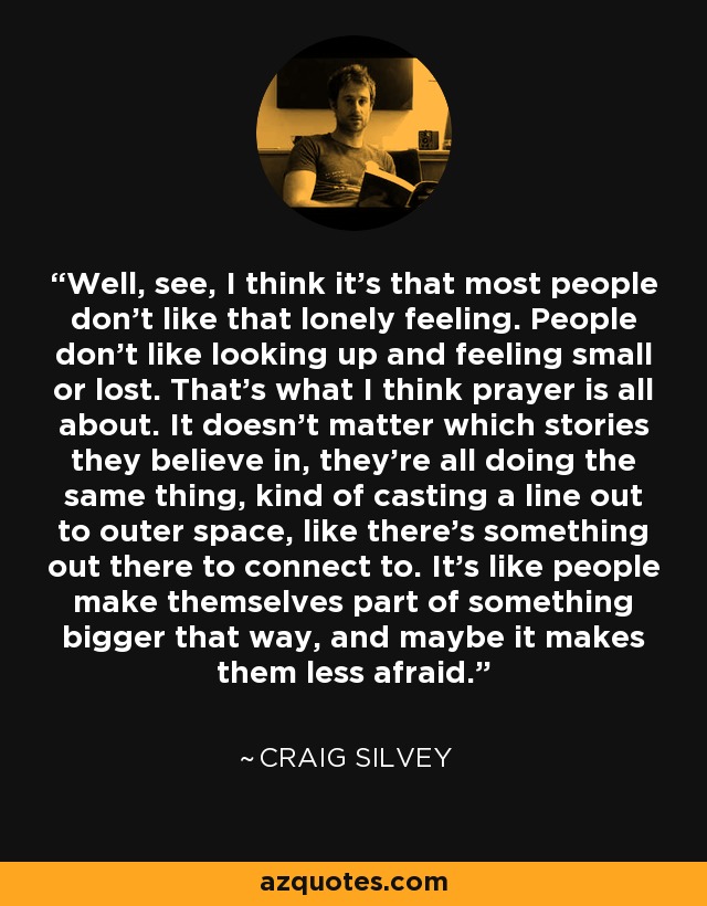 Well, see, I think it's that most people don't like that lonely feeling. People don't like looking up and feeling small or lost. That's what I think prayer is all about. It doesn't matter which stories they believe in, they're all doing the same thing, kind of casting a line out to outer space, like there's something out there to connect to. It's like people make themselves part of something bigger that way, and maybe it makes them less afraid. - Craig Silvey