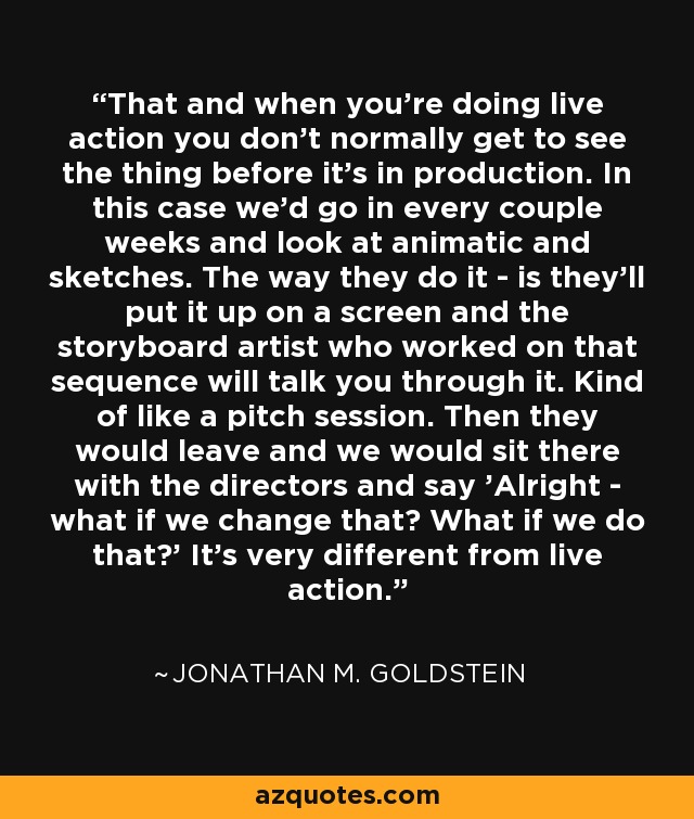 That and when you're doing live action you don't normally get to see the thing before it's in production. In this case we'd go in every couple weeks and look at animatic and sketches. The way they do it - is they'll put it up on a screen and the storyboard artist who worked on that sequence will talk you through it. Kind of like a pitch session. Then they would leave and we would sit there with the directors and say 'Alright - what if we change that? What if we do that?' It's very different from live action. - Jonathan M. Goldstein