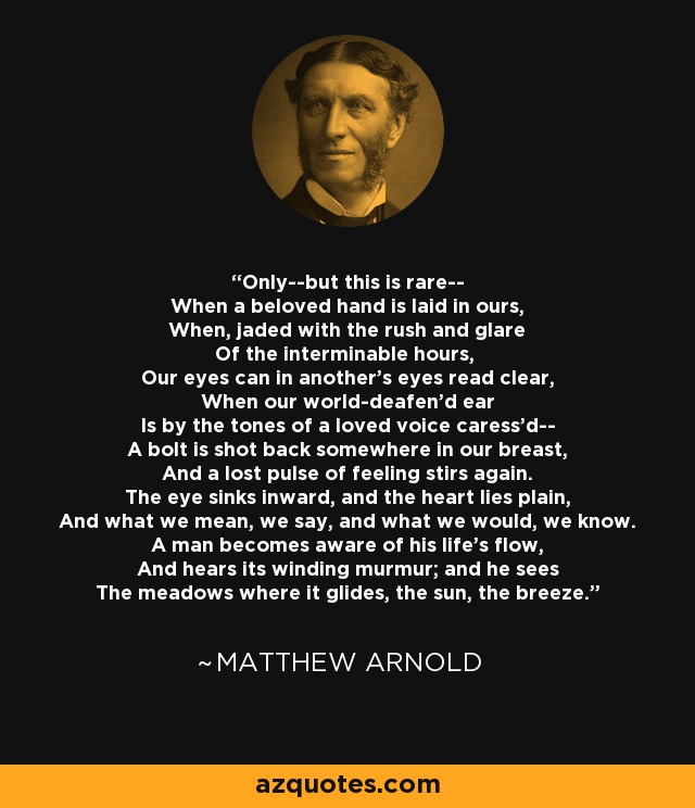 Only--but this is rare-- When a beloved hand is laid in ours, When, jaded with the rush and glare Of the interminable hours, Our eyes can in another's eyes read clear, When our world-deafen'd ear Is by the tones of a loved voice caress'd-- A bolt is shot back somewhere in our breast, And a lost pulse of feeling stirs again. The eye sinks inward, and the heart lies plain, And what we mean, we say, and what we would, we know. A man becomes aware of his life's flow, And hears its winding murmur; and he sees The meadows where it glides, the sun, the breeze. - Matthew Arnold