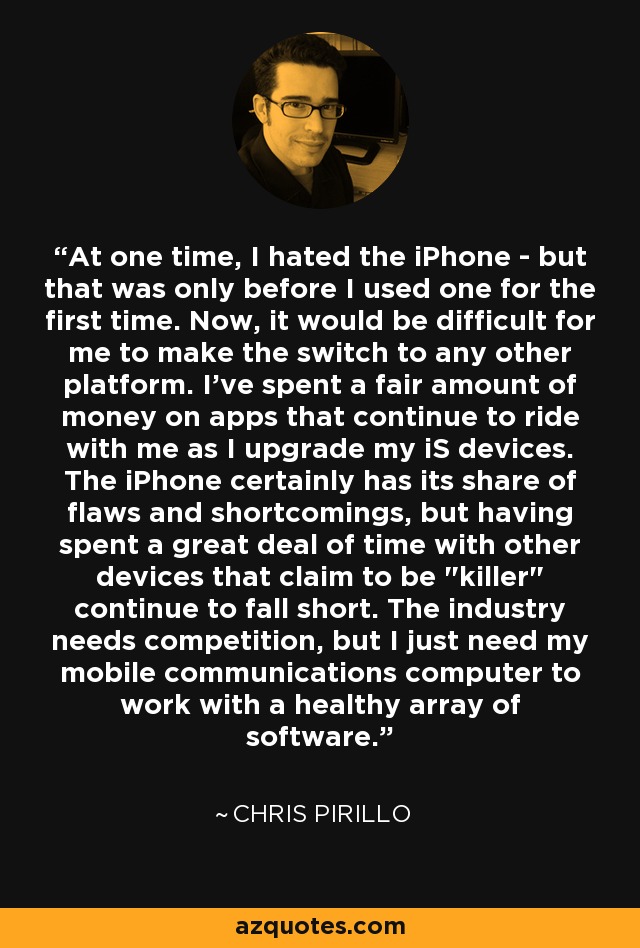 At one time, I hated the iPhone - but that was only before I used one for the first time. Now, it would be difficult for me to make the switch to any other platform. I've spent a fair amount of money on apps that continue to ride with me as I upgrade my iS devices. The iPhone certainly has its share of flaws and shortcomings, but having spent a great deal of time with other devices that claim to be 