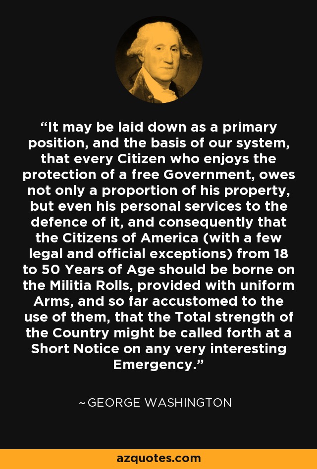 It may be laid down as a primary position, and the basis of our system, that every Citizen who enjoys the protection of a free Government, owes not only a proportion of his property, but even his personal services to the defence of it, and consequently that the Citizens of America (with a few legal and official exceptions) from 18 to 50 Years of Age should be borne on the Militia Rolls, provided with uniform Arms, and so far accustomed to the use of them, that the Total strength of the Country might be called forth at a Short Notice on any very interesting Emergency. - George Washington