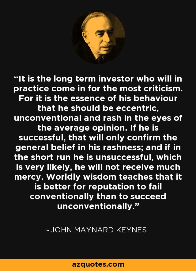It is the long term investor who will in practice come in for the most criticism. For it is the essence of his behaviour that he should be eccentric, unconventional and rash in the eyes of the average opinion. If he is successful, that will only confirm the general belief in his rashness; and if in the short run he is unsuccessful, which is very likely, he will not receive much mercy. Worldly wisdom teaches that it is better for reputation to fail conventionally than to succeed unconventionally. - John Maynard Keynes