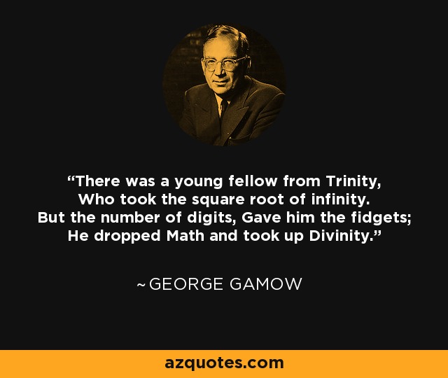 There was a young fellow from Trinity, Who took the square root of infinity. But the number of digits, Gave him the fidgets; He dropped Math and took up Divinity. - George Gamow