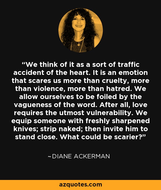 We think of it as a sort of traffic accident of the heart. It is an emotion that scares us more than cruelty, more than violence, more than hatred. We allow ourselves to be foiled by the vagueness of the word. After all, love requires the utmost vulnerability. We equip someone with freshly sharpened knives; strip naked; then invite him to stand close. What could be scarier? - Diane Ackerman