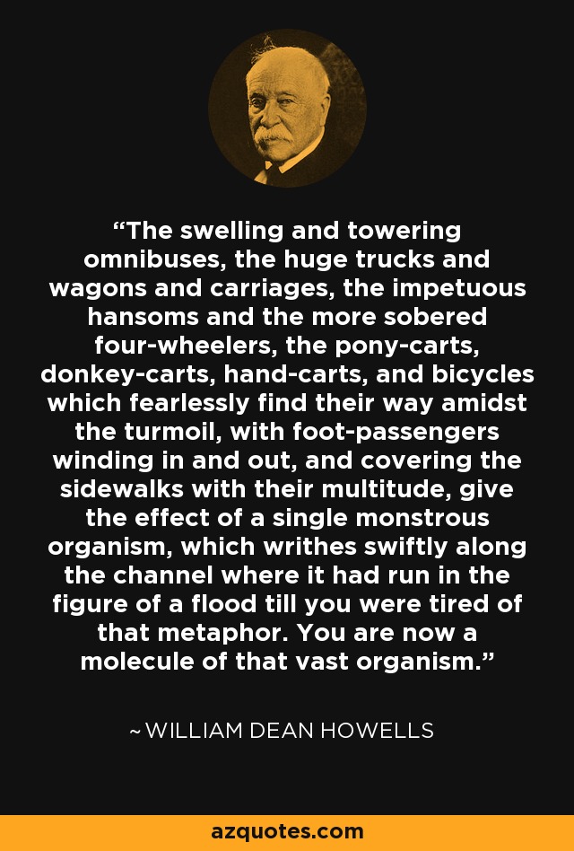 The swelling and towering omnibuses, the huge trucks and wagons and carriages, the impetuous hansoms and the more sobered four-wheelers, the pony-carts, donkey-carts, hand-carts, and bicycles which fearlessly find their way amidst the turmoil, with foot-passengers winding in and out, and covering the sidewalks with their multitude, give the effect of a single monstrous organism, which writhes swiftly along the channel where it had run in the figure of a flood till you were tired of that metaphor. You are now a molecule of that vast organism. - William Dean Howells