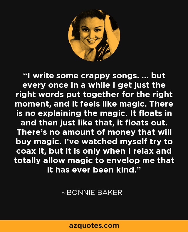 I write some crappy songs. ... but every once in a while I get just the right words put together for the right moment, and it feels like magic. There is no explaining the magic. It floats in and then just like that, it floats out. There's no amount of money that will buy magic. I've watched myself try to coax it, but it is only when I relax and totally allow magic to envelop me that it has ever been kind. - Bonnie Baker