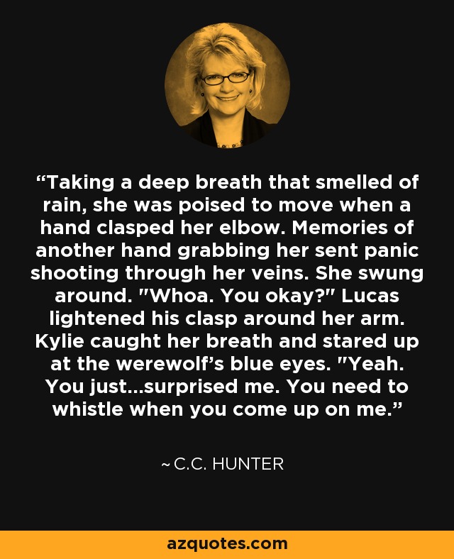 Taking a deep breath that smelled of rain, she was poised to move when a hand clasped her elbow. Memories of another hand grabbing her sent panic shooting through her veins. She swung around. 