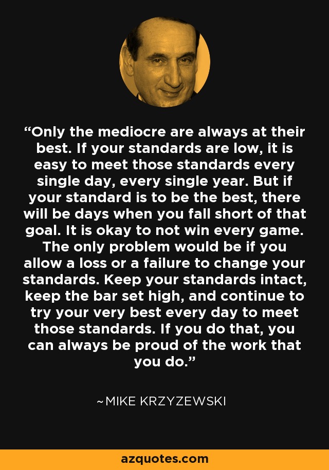 Only the mediocre are always at their best. If your standards are low, it is easy to meet those standards every single day, every single year. But if your standard is to be the best, there will be days when you fall short of that goal. It is okay to not win every game. The only problem would be if you allow a loss or a failure to change your standards. Keep your standards intact, keep the bar set high, and continue to try your very best every day to meet those standards. If you do that, you can always be proud of the work that you do. - Mike Krzyzewski