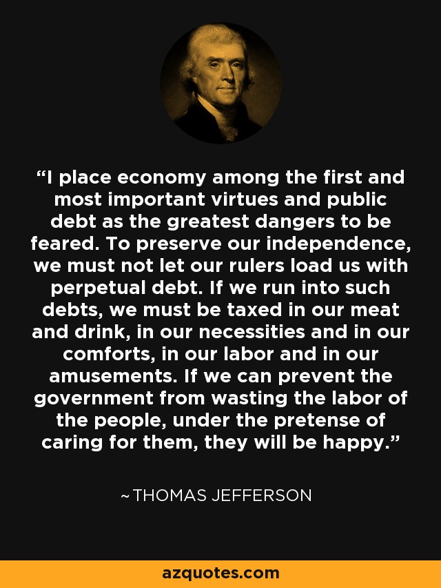I place economy among the first and most important virtues and public debt as the greatest dangers to be feared. To preserve our independence, we must not let our rulers load us with perpetual debt. If we run into such debts, we must be taxed in our meat and drink, in our necessities and in our comforts, in our labor and in our amusements. If we can prevent the government from wasting the labor of the people, under the pretense of caring for them, they will be happy. - Thomas Jefferson