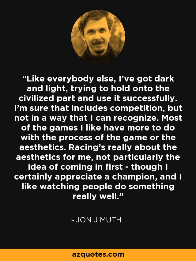 Like everybody else, I've got dark and light, trying to hold onto the civilized part and use it successfully. I'm sure that includes competition, but not in a way that I can recognize. Most of the games I like have more to do with the process of the game or the aesthetics. Racing's really about the aesthetics for me, not particularly the idea of coming in first - though I certainly appreciate a champion, and I like watching people do something really well. - Jon J Muth