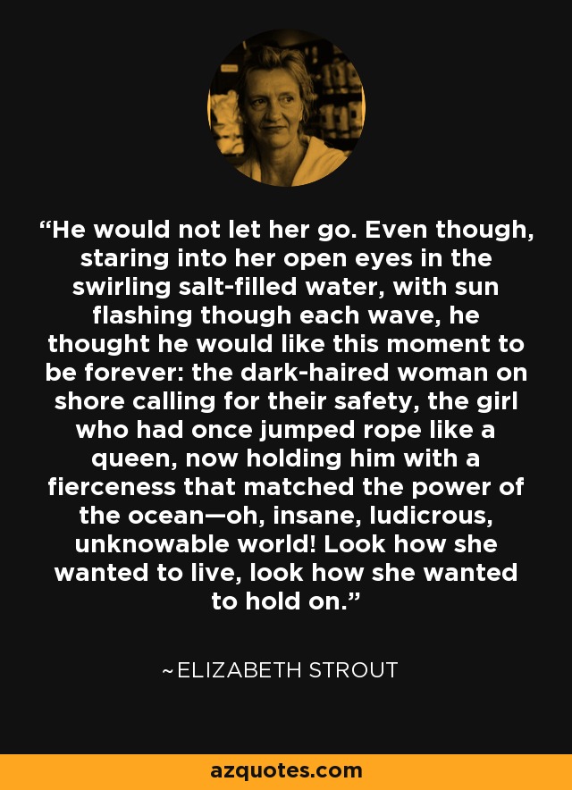 He would not let her go. Even though, staring into her open eyes in the swirling salt-filled water, with sun flashing though each wave, he thought he would like this moment to be forever: the dark-haired woman on shore calling for their safety, the girl who had once jumped rope like a queen, now holding him with a fierceness that matched the power of the ocean—oh, insane, ludicrous, unknowable world! Look how she wanted to live, look how she wanted to hold on. - Elizabeth Strout