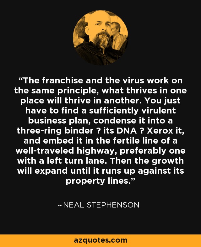 The franchise and the virus work on the same principle, what thrives in one place will thrive in another. You just have to find a sufficiently virulent business plan, condense it into a three-ring binder ― its DNA ― Xerox it, and embed it in the fertile line of a well-traveled highway, preferably one with a left turn lane. Then the growth will expand until it runs up against its property lines. - Neal Stephenson