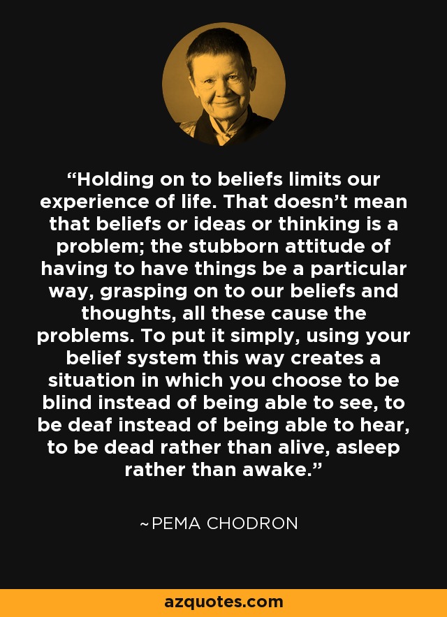 Holding on to beliefs limits our experience of life. That doesn't mean that beliefs or ideas or thinking is a problem; the stubborn attitude of having to have things be a particular way, grasping on to our beliefs and thoughts, all these cause the problems. To put it simply, using your belief system this way creates a situation in which you choose to be blind instead of being able to see, to be deaf instead of being able to hear, to be dead rather than alive, asleep rather than awake. - Pema Chodron