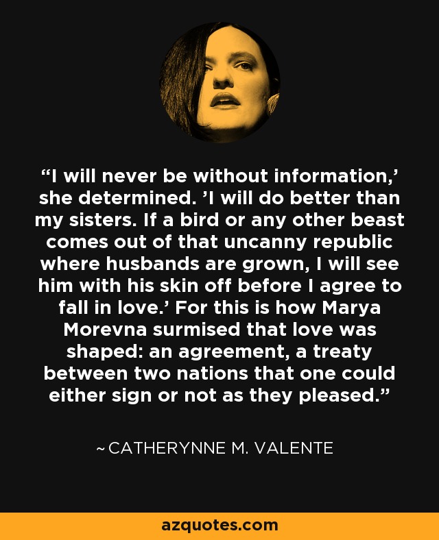 I will never be without information,' she determined. 'I will do better than my sisters. If a bird or any other beast comes out of that uncanny republic where husbands are grown, I will see him with his skin off before I agree to fall in love.' For this is how Marya Morevna surmised that love was shaped: an agreement, a treaty between two nations that one could either sign or not as they pleased. - Catherynne M. Valente