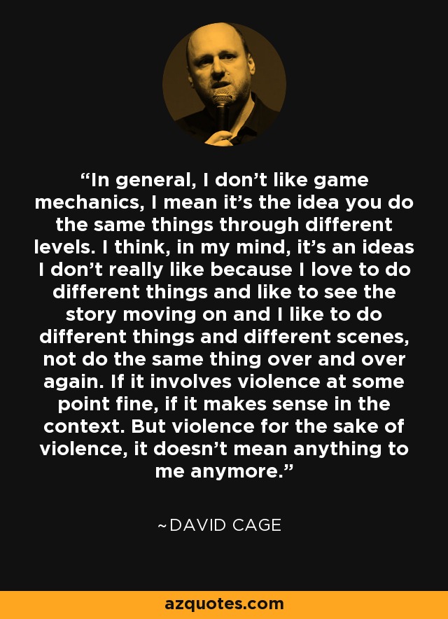 In general, I don't like game mechanics, I mean it's the idea you do the same things through different levels. I think, in my mind, it's an ideas I don't really like because I love to do different things and like to see the story moving on and I like to do different things and different scenes, not do the same thing over and over again. If it involves violence at some point fine, if it makes sense in the context. But violence for the sake of violence, it doesn't mean anything to me anymore. - David Cage