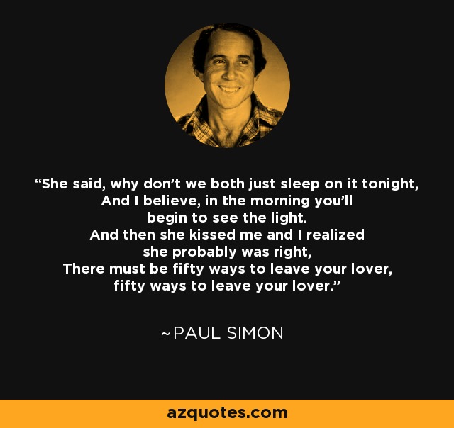 She said, why don't we both just sleep on it tonight, And I believe, in the morning you'll begin to see the light. And then she kissed me and I realized she probably was right, There must be fifty ways to leave your lover, fifty ways to leave your lover. - Paul Simon