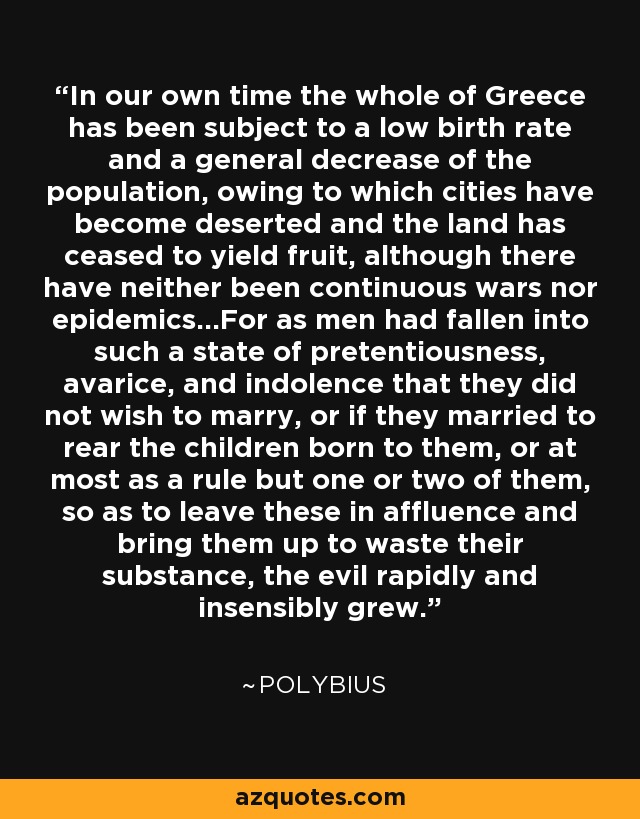 In our own time the whole of Greece has been subject to a low birth rate and a general decrease of the population, owing to which cities have become deserted and the land has ceased to yield fruit, although there have neither been continuous wars nor epidemics...For as men had fallen into such a state of pretentiousness, avarice, and indolence that they did not wish to marry, or if they married to rear the children born to them, or at most as a rule but one or two of them, so as to leave these in affluence and bring them up to waste their substance, the evil rapidly and insensibly grew. - Polybius