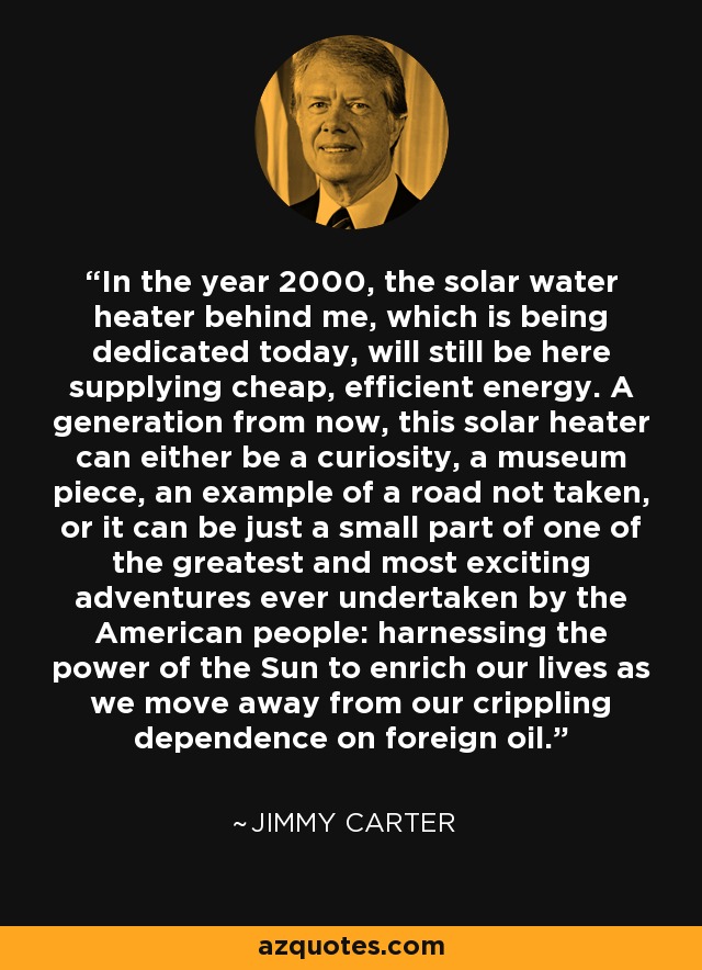 In the year 2000, the solar water heater behind me, which is being dedicated today, will still be here supplying cheap, efficient energy. A generation from now, this solar heater can either be a curiosity, a museum piece, an example of a road not taken, or it can be just a small part of one of the greatest and most exciting adventures ever undertaken by the American people: harnessing the power of the Sun to enrich our lives as we move away from our crippling dependence on foreign oil. - Jimmy Carter