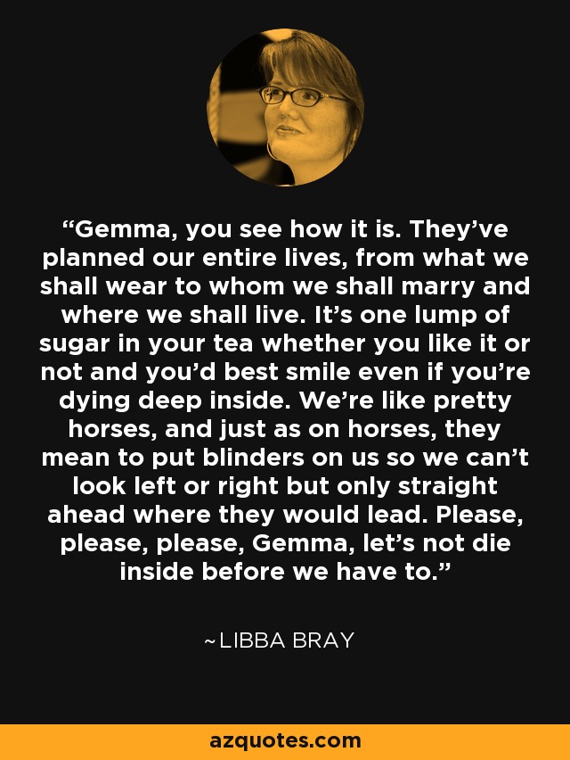 Gemma, you see how it is. They've planned our entire lives, from what we shall wear to whom we shall marry and where we shall live. It's one lump of sugar in your tea whether you like it or not and you'd best smile even if you're dying deep inside. We're like pretty horses, and just as on horses, they mean to put blinders on us so we can't look left or right but only straight ahead where they would lead. Please, please, please, Gemma, let's not die inside before we have to. - Libba Bray