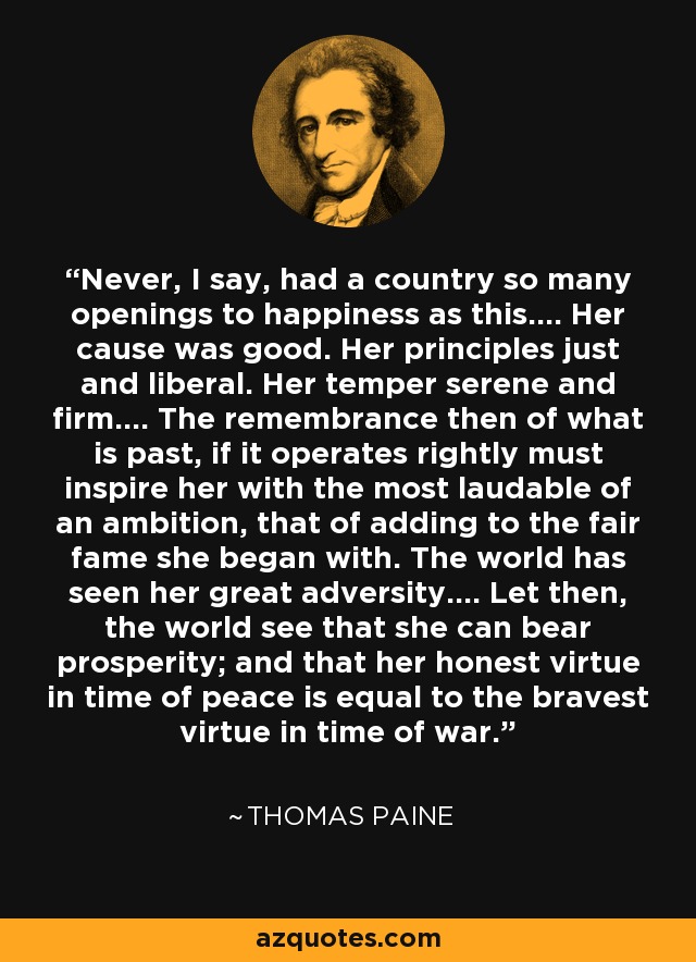 Never, I say, had a country so many openings to happiness as this.... Her cause was good. Her principles just and liberal. Her temper serene and firm.... The remembrance then of what is past, if it operates rightly must inspire her with the most laudable of an ambition, that of adding to the fair fame she began with. The world has seen her great adversity.... Let then, the world see that she can bear prosperity; and that her honest virtue in time of peace is equal to the bravest virtue in time of war. - Thomas Paine