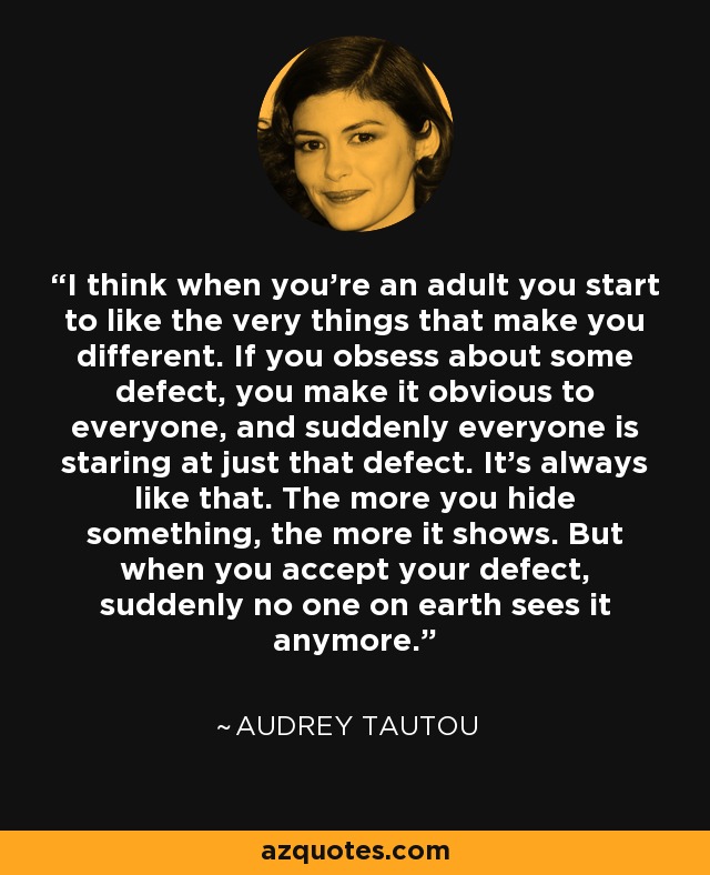 I think when you're an adult you start to like the very things that make you different. If you obsess about some defect, you make it obvious to everyone, and suddenly everyone is staring at just that defect. It's always like that. The more you hide something, the more it shows. But when you accept your defect, suddenly no one on earth sees it anymore. - Audrey Tautou