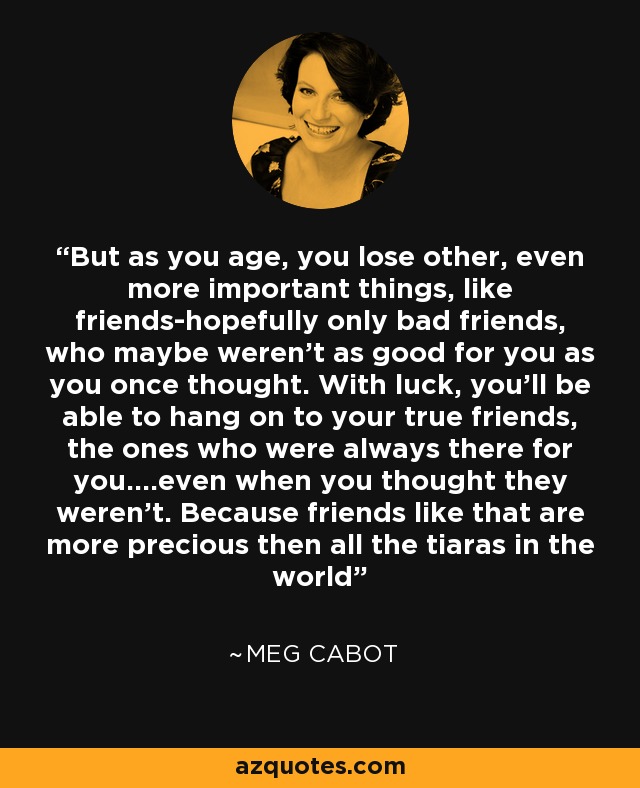But as you age, you lose other, even more important things, like friends-hopefully only bad friends, who maybe weren't as good for you as you once thought. With luck, you'll be able to hang on to your true friends, the ones who were always there for you....even when you thought they weren't. Because friends like that are more precious then all the tiaras in the world - Meg Cabot