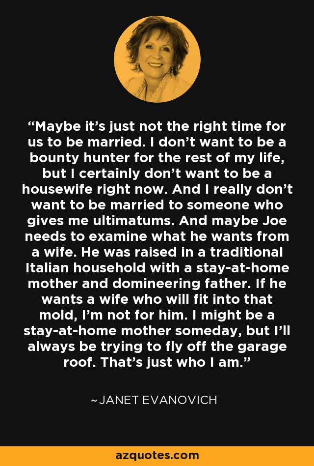 Maybe it's just not the right time for us to be married. I don't want to be a bounty hunter for the rest of my life, but I certainly don't want to be a housewife right now. And I really don't want to be married to someone who gives me ultimatums. And maybe Joe needs to examine what he wants from a wife. He was raised in a traditional Italian household with a stay-at-home mother and domineering father. If he wants a wife who will fit into that mold, I'm not for him. I might be a stay-at-home mother someday, but I'll always be trying to fly off the garage roof. That's just who I am. - Janet Evanovich