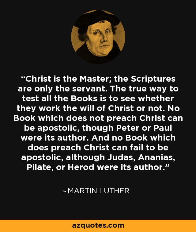 Christ is the Master; the Scriptures are only the servant. The true way to test all the Books is to see whether they work the will of Christ or not. No Book which does not preach Christ can be apostolic, though Peter or Paul were its author. And no Book which does preach Christ can fail to be apostolic, although Judas, Ananias, Pilate, or Herod were its author. - Martin Luther