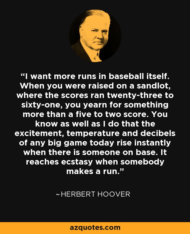 I want more runs in baseball itself. When you were raised on a sandlot, where the scores ran twenty-three to sixty-one, you yearn for something more than a five to two score. You know as well as I do that the excitement, temperature and decibels of any big game today rise instantly when there is someone on base. It reaches ecstasy when somebody makes a run. - Herbert Hoover