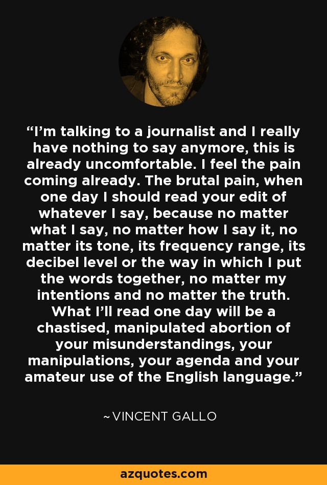 I'm talking to a journalist and I really have nothing to say anymore, this is already uncomfortable. I feel the pain coming already. The brutal pain, when one day I should read your edit of whatever I say, because no matter what I say, no matter how I say it, no matter its tone, its frequency range, its decibel level or the way in which I put the words together, no matter my intentions and no matter the truth. What I'll read one day will be a chastised, manipulated abortion of your misunderstandings, your manipulations, your agenda and your amateur use of the English language. - Vincent Gallo