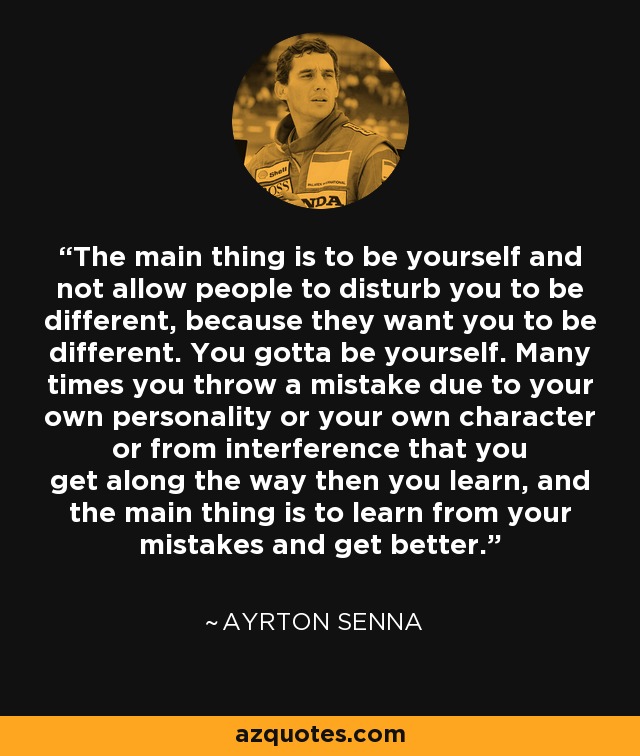 The main thing is to be yourself and not allow people to disturb you to be different, because they want you to be different. You gotta be yourself. Many times you throw a mistake due to your own personality or your own character or from interference that you get along the way then you learn, and the main thing is to learn from your mistakes and get better. - Ayrton Senna