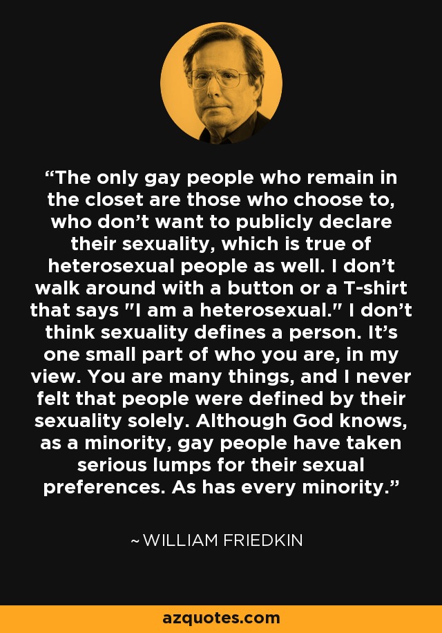 The only gay people who remain in the closet are those who choose to, who don't want to publicly declare their sexuality, which is true of heterosexual people as well. I don't walk around with a button or a T-shirt that says 