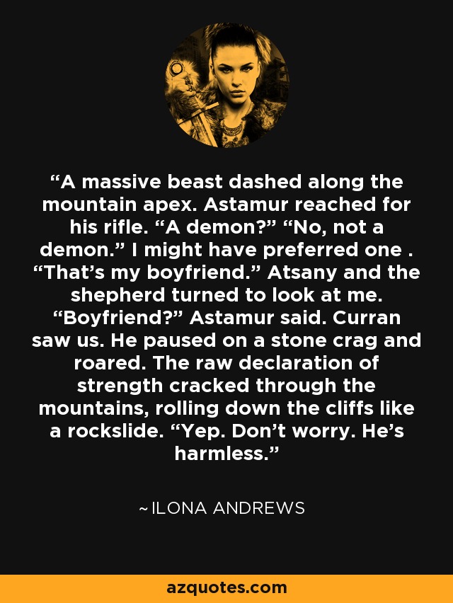 A massive beast dashed along the mountain apex. Astamur reached for his rifle. “A demon?” “No, not a demon.” I might have preferred one . “That’s my boyfriend.” Atsany and the shepherd turned to look at me. “Boyfriend?” Astamur said. Curran saw us. He paused on a stone crag and roared. The raw declaration of strength cracked through the mountains, rolling down the cliffs like a rockslide. “Yep. Don’t worry. He’s harmless. - Ilona Andrews