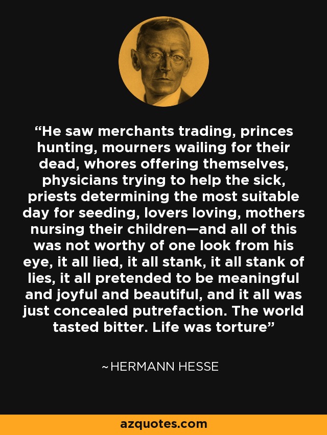 He saw merchants trading, princes hunting, mourners wailing for their dead, whores offering themselves, physicians trying to help the sick, priests determining the most suitable day for seeding, lovers loving, mothers nursing their children—and all of this was not worthy of one look from his eye, it all lied, it all stank, it all stank of lies, it all pretended to be meaningful and joyful and beautiful, and it all was just concealed putrefaction. The world tasted bitter. Life was torture - Hermann Hesse