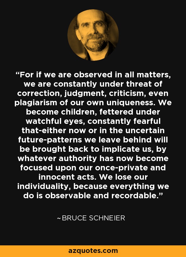 For if we are observed in all matters, we are constantly under threat of correction, judgment, criticism, even plagiarism of our own uniqueness. We become children, fettered under watchful eyes, constantly fearful that-either now or in the uncertain future-patterns we leave behind will be brought back to implicate us, by whatever authority has now become focused upon our once-private and innocent acts. We lose our individuality, because everything we do is observable and recordable. - Bruce Schneier