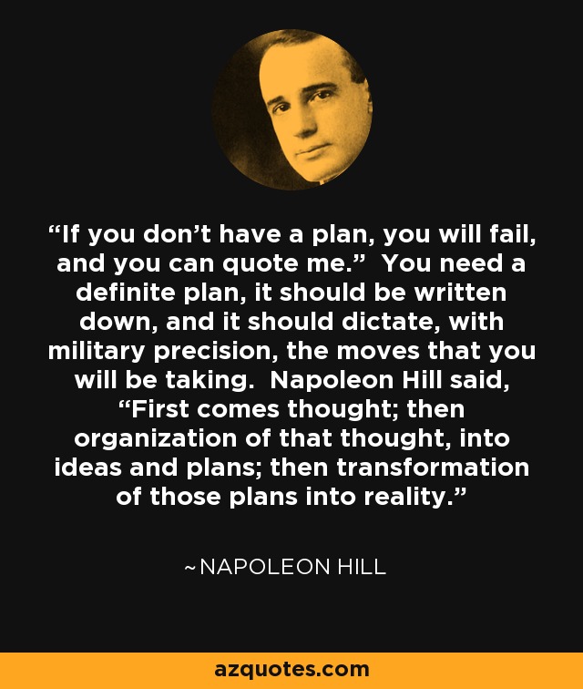 If you don’t have a plan, you will fail, and you can quote me.” You need a definite plan, it should be written down, and it should dictate, with military precision, the moves that you will be taking. Napoleon Hill said, “First comes thought; then organization of that thought, into ideas and plans; then transformation of those plans into reality. - Napoleon Hill